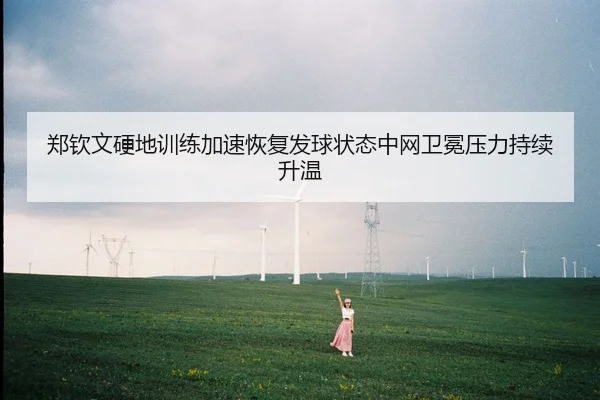 郑钦文硬地训练加速恢复发球状态中网卫冕压力持续升温